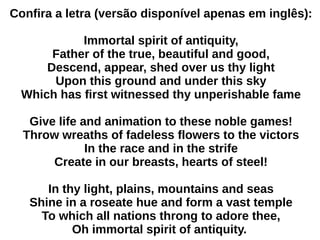 Confira a letra (versão disponível apenas em inglês):
Immortal spirit of antiquity,
Father of the true, beautiful and good,
Descend, appear, shed over us thy light
Upon this ground and under this sky
Which has first witnessed thy unperishable fame
Give life and animation to these noble games!
Throw wreaths of fadeless flowers to the victors
In the race and in the strife
Create in our breasts, hearts of steel!
In thy light, plains, mountains and seas
Shine in a roseate hue and form a vast temple
To which all nations throng to adore thee,
Oh immortal spirit of antiquity.
 