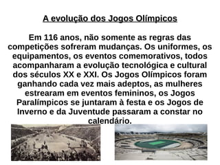 A evolução dos Jogos OlímpicosA evolução dos Jogos Olímpicos
Em 116 anos, não somente as regras das
competições sofreram mudanças. Os uniformes, os
equipamentos, os eventos comemorativos, todos
acompanharam a evolução tecnológica e cultural
dos séculos XX e XXI. Os Jogos Olímpicos foram
ganhando cada vez mais adeptos, as mulheres
estrearam em eventos femininos, os Jogos
Paralímpicos se juntaram à festa e os Jogos de
Inverno e da Juventude passaram a constar no
calendário.
 