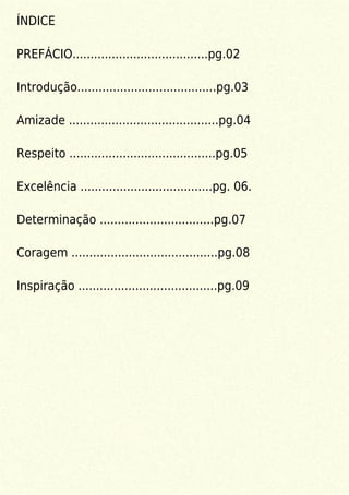 ÍNDICE
PREFÁCIO......................................pg.02
Introdução.......................................pg.03
Amizade ..........................................pg.04
Respeito .........................................pg.05
Excelência .....................................pg. 06.
Determinação ................................pg.07
Coragem .........................................pg.08
Inspiração .......................................pg.09
 