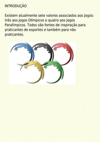 INTRODUÇÂO
Existem atualmente sete valores associados aos Jogos:
três aos Jogos Olímpicos e quatro aos Jogos
Paralímpicos. Todos são fontes de inspiração para
praticantes de esportes e também para não
praticantes.
 