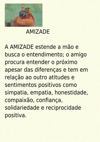 AMIZADE
A AMIZADE estende a mão e
busca o entendimento; o amigo
procura entender o próximo
apesar das diferenças e tem em
relação ao outro atitudes e
sentimentos positivos como
simpatia, empatia, honestidade,
compaixão, conﬁança,
solidariedade e reciprocidade
positiva.
 
