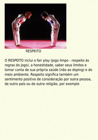 RESPEITO
O RESPEITO inclui o fair play (jogo limpo - respeito às
regras do jogo), a honestidade, saber seus limites e
tomar conta de sua própria saúde (não ao doping) e do
meio ambiente. Respeito signiﬁca também um
sentimento positivo de consideração por outra pessoa,
de outro país ou de outra religião, por exemplo
 