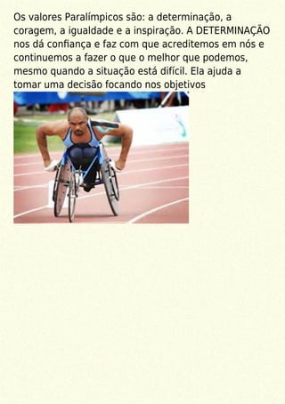 Os valores Paralímpicos são: a determinação, a
coragem, a igualdade e a inspiração. A DETERMINAÇÃO
nos dá conﬁança e faz com que acreditemos em nós e
continuemos a fazer o que o melhor que podemos,
mesmo quando a situação está difícil. Ela ajuda a
tomar uma decisão focando nos objetivos
 