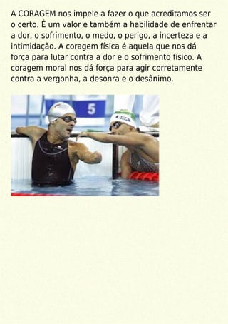 A CORAGEM nos impele a fazer o que acreditamos ser
o certo. É um valor e também a habilidade de enfrentar
a dor, o sofrimento, o medo, o perigo, a incerteza e a
intimidação. A coragem física é aquela que nos dá
força para lutar contra a dor e o sofrimento físico. A
coragem moral nos dá força para agir corretamente
contra a vergonha, a desonra e o desânimo.
 