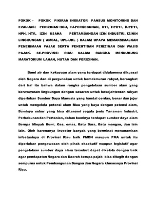 POKOK - POKOK PIKIRAN INISIATOR PANSUS MONITORING DAN
EVALUASI PERIZINAN HGU, IU-PERKEBUNAN, HTI, HPHTI, IUPHTI,
HPH, HTR, IZIN USAHA PERTAMBANGAN IZIN INDUSTRI, IZININ
LINGKUNGAN ( AMDAL, UPL-UKL ) DALAM UPAYA MEMAKSIMALKAN
PENERIMAAN PAJAK SERTA PENERTIBAN PERIZINAN DAN WAJIB
PAJAK. SE-PROVINSI RIAU DALAM RANGKA MENDUKUNG
MARATORIUM LAHAN, HUTAN DAN PERIZINAN.
Bumi air dan kekayaan alam yang terdapat didalamnya dikuasai
oleh Negara dan di pergunakan untuk kemakmuran rakyat, berangkat
dari hal itu bahwa dalam rangka pengelolaan sumber alam yang
berwawasan lingkungan dengan sasaran untuk kesejahteraan rakyat
diperlukan Sumber Daya Manusia yang handal cerdas, benar dan jujur
untuk mengelola potensi alam Riau yang kaya dengan potensi alam,
Buminya subur yang bisa ditanami segala jenis Tanaman Industri,
Perkebunan dan Pertanian, dalam buminya terdapat sumber daya alam
Berupa Minyak Bumi, Gas, emas, Batu Bara, Batu mangan, dan lain
lain. Oleh karenanya Investor banyak yang berminat menanamkan
infestasinya di Provinsi Riau baik PMDN maupun PMA untuk itu
diperlukan pengawasan oleh pihak eksekutif maupun legislatif agar
pengelolaan sumber daya alam tersebut dapat dikelola dengan baik
agar pendapatan Negara dan Daerah berupa pajak bisa ditagih dengan
sempurna untuk Pembangunan Bangsa dan Negara khususnya Provinsi
Riau.
 