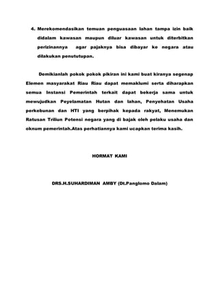 4. Merekomendasikan temuan penguasaan lahan tampa izin baik
didalam kawasan maupun diluar kawasan untuk diterbitkan
perizinannya agar pajaknya bisa dibayar ke negara atau
dilakukan penututupan.
Demikianlah pokok pokok pikiran ini kami buat kiranya segenap
Elemen masyarakat Riau Riau dapat memaklumi serta diharapkan
semua Instansi Pemerintah terkait dapat bekerja sama untuk
mewujudkan Peyelamatan Hutan dan lahan, Penyehatan Usaha
perkebunan dan HTI yang berpihak kepada rakyat, Menemukan
Ratusan Triliun Potensi negara yang di bajak oleh pelaku usaha dan
oknum pemerintah.Atas perhatiannya kami ucapkan terima kasih.
HORMAT KAMI
DRS.H.SUHARDIMAN AMBY (Dt.Panglomo Dalam)
 
