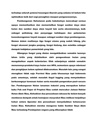 terhadap seluruh potensi keuangan Daerah yang selama ini belum kita
optimalkan baik dari segi penagihan maupun pengawasannya.
Pembangunan Kehutanan pada hakekatnya mencakupi semua
upaya memanfaatkan dan memantafkan fungsi sumber daya alam
hutan dan sumber daya alam hayati lain serta ekosistemnya, baik
sebagai pelindung dan penyangga kehidupan dan pelastarian
keanekaragaman hayati maupun sebagai sumber daya pembangunan.
Namun dalam realitanya tiga fungsi utama yang sudah hilang, yitu
fungsi ekonomi jangka panjang, fungsi lindung, dan estetika sebagai
dampak kebijakan pemerintah yang lalu.
Hilangnya fungsi yang diatas mengakibatkan semakin luasnya
lahan kritis yang diakibatkan oleh pengusahaan hutan yang
mengabaikan aspek kelestarian. Efek selanjutnya adalah semakin
menurunnya produksi kayu hutan non HPH, sementara upaya reboisasi
dan penghijaun belum optimal dilaksanakan. Masalah lain yang sangat
merugikan tidak saja Provinsi Riau pada khususnya tapi Indonesia
pada umumnya, adalah masalah ilegal logging yang menyebabkan
berkurangnya kawasan hutan serta masalah pengerukan pasir secara
liar. Pembangunan Hutan tanaman industri yang merupakan bahan
baku Pab and Paper di Propinsi Riau sudah mencukur Jutaan Hektar
Hutan Alam Riau, Kehadiran dua perusahaan raksasa itu belum banyak
membawa dampak untuk kemajuan masyrakat Riau indikasi terjadinya
kolusi antara Aparatur dan perusahaan menyebabkan kehancuran
hutan Riau. Kehadiran mereka menguras habis Sumber Daya Alam
Riau terkadang Pendapatan negara yang diharapkan tidak
 