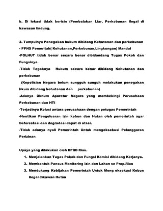 b. Di lokasi tidak berisin (Pembalakan Liar, Perkebunan Ilegal di
kawasan lindung.
2. Tumpulnya Penegakan hukum dibidang Kehutanan dan perkebunan
- PPNS Pemeritah( Kehutanan,Perkebunan,Lingkungan) Mandul
-POLHUT tidak benar secara benar dibidandang Tugas Pokok dan
Fungsinya.
-Tidak Tegaknya Hukum secara benar dibidang Kehutanan dan
perkebunan
(Kepolisian Negara belum sungguh sunguh melakukan penegakan
hkum dibidang kehutanan dan perkebunan)
-Adanya Oknum Aparatur Negara yang membekingi Perusahaan
Perkebunan dan HTI
-Terjadinya Kolusi antara perusahaan dengan petugas Pemerintah
-Hentikan Pengeluaran izin kebun dan Hutan oleh pemerintah agar
Deforestasi dan degradasi dapat di atasi.
-Tidak adanya nyali Pemerintah Untuk mengeksekusi Pelanggaran
Perizinan
Upaya yang dilakukan oleh DPRD Riau.
1. Menjalankan Tugas Pokok dan Fungsi Komisi dibidang Kerjanya.
2. Membentuk Pansus Monitoring Izin dan Lahan se Prop.Riau
3. Mendukung Kebijakan Pemerintah Untuk Meng eksekusi Kebun
Ilegal dikawan Hutan
 