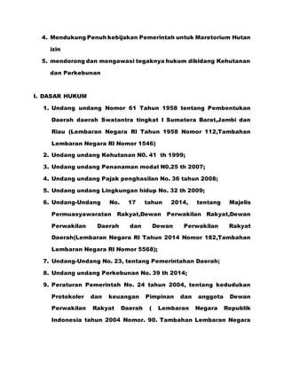 4. Mendukung Penuh kebijakan Pemerintah untuk Maretorium Hutan
izin
5. mendorong dan mengawasi tegaknya hukum dibidang Kehutanan
dan Perkebunan
I. DASAR HUKUM
1. Undang undang Nomor 61 Tahun 1958 tentang Pembentukan
Daerah daerah Swatantra tingkat I Sumatera Barat,Jambi dan
Riau (Lembaran Negara RI Tahun 1958 Nomor 112,Tambahan
Lembaran Negara RI Nomor 1546)
2. Undang undang Kehutanan N0. 41 th 1999;
3. Undang undang Penanaman modal N0.25 th 2007;
4. Undang undang Pajak penghasilan No. 36 tahun 2008;
5. Undang undang Lingkungan hidup No. 32 th 2009;
6. Undang-Undang No. 17 tahun 2014, tentang Majelis
Permuasyawaratan Rakyat,Dewan Perwakilan Rakyat,Dewan
Perwakilan Daerah dan Dewan Perwakilan Rakyat
Daerah(Lembaran Negara RI Tahun 2014 Nomor 182,Tambahan
Lembaran Negara RI Nomor 5568);
7. Undang-Undang No. 23, tentang Pemerintahan Daerah;
8. Undang undang Perkebunan No. 39 th 2014;
9. Peraturan Pemerintah No. 24 tahun 2004, tentang kedudukan
Protokoler dan keuangan Pimpinan dan anggota Dewan
Perwakilan Rakyat Daerah ( Lembaran Negara Republik
Indonesia tahun 2004 Nomor. 90. Tambahan Lembaran Negara
 