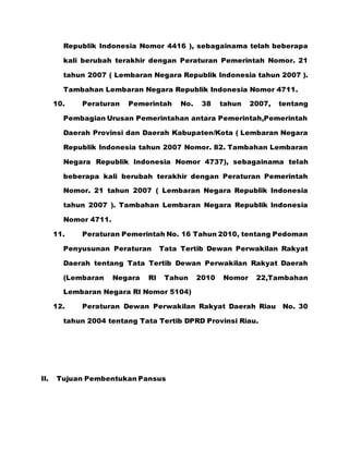 Republik Indonesia Nomor 4416 ), sebagainama telah beberapa
kali berubah terakhir dengan Peraturan Pemerintah Nomor. 21
tahun 2007 ( Lembaran Negara Republik Indonesia tahun 2007 ).
Tambahan Lembaran Negara Republik Indonesia Nomor 4711.
10. Peraturan Pemerintah No. 38 tahun 2007, tentang
Pembagian Urusan Pemerintahan antara Pemerintah,Pemerintah
Daerah Provinsi dan Daerah Kabupaten/Kota ( Lembaran Negara
Republik Indonesia tahun 2007 Nomor. 82. Tambahan Lembaran
Negara Republik Indonesia Nomor 4737), sebagainama telah
beberapa kali berubah terakhir dengan Peraturan Pemerintah
Nomor. 21 tahun 2007 ( Lembaran Negara Republik Indonesia
tahun 2007 ). Tambahan Lembaran Negara Republik Indonesia
Nomor 4711.
11. Peraturan Pemerintah No. 16 Tahun 2010, tentang Pedoman
Penyusunan Peraturan Tata Tertib Dewan Perwakilan Rakyat
Daerah tentang Tata Tertib Dewan Perwakilan Rakyat Daerah
(Lembaran Negara RI Tahun 2010 Nomor 22,Tambahan
Lembaran Negara RI Nomor 5104)
12. Peraturan Dewan Perwakilan Rakyat Daerah Riau No. 30
tahun 2004 tentang Tata Tertib DPRD Provinsi Riau.
II. Tujuan Pembentukan Pansus
 