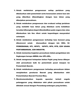 1. Untuk melakukan pengawasan setiap perizinan yang
dikeluarkan oleh pemerintah serta kesesuaian antara luas izin
yang diberikan dibandingkan dengan luas lahan yang
dikerjakan perusahaan.
2. Untuk melakukan pengawasan dan evaluasi setiap perizinan
yang melebihi luas lahan yang diizinkan serta kelebihan
tersebut diharapkan dapat dikembalikan pada negara dan atau
dikeluarkan izin line rifont untuk kepentingan masyarakat
setempat.
3. Untuk melakukan pengawasan terhadap luas konsesi yang
dikomversi untuk disesuaikan dengan izin HGU, IU-
PERKEBUNAN, HTI, HPHTI, IUPHTI, HPH, HTR, IZIN USAHA
PERTAMBANGAN, IZIN INDUSTRI.
4. Untuk memantau kegiatan perusahaan dalam pengelolaan izin
lingkungan berupa AMDAL dan UPL-UKL.
5. Untuk mengawasi ketepatan beban Pajak yang harus dibayar
oleh perusahaan baik ke pemerintah pusat maupun ke
Pemerintah Daerah.
6. Untuk melakukann pengawasan terhadap perusahaan dalam
menjalankan peraturan Daerah yang dikeluarkan oleh
Pemerintahan Daerah Provinsi Riau.
7. Merekomendasikan kepada aparatur terkait segala
pelanggaran yang dilakukan oleh pihak perusahaan untuk
ditindak sesuai dengan Perundang-undangan yang berlaku.
 