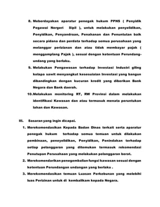 8. Meberdayakan aparatur penegak hukum PPNS ( Penyidik
Pegawai Nergeri Sipil ), untuk melakukan penyelidikan,
Penyidikan, Penyandraan, Penahanan dan Penuntutan baik
secara pidana dan perdata terhadap semua perusahaan yang
melanggar periziznan dan atau tidak membayar pajak (
menggamplang Pajak ), sesuai dengan ketentuan Perundang-
undang yang berlaku.
9. Melakukan Pengawasan terhadap Investasi Industri giling
kelapa sawit menyangkut kesesuiaian Investasi yang bangun
dibandingkan dengan kucuran kredit yang diberikan Bank
Negara dan Bank daerah.
10.Melakukan monitoring RT, RW Provinsi dalam melakukan
identifikasi Kawasan dan atau termasuk menata peruntukan
lahan dan Kawasan.
III. Sasaran yang ingin dicapai.
1. Merekomendasikan Kepada Badan Dinas terkait serta aparatur
penegak hukum terhadap semua temuan untuk dilakukan
pembinaan, peneyelidikan, Penyidikan, Penindakan terhadap
setiap pelanggaran yang ditemukan termasuk rekomendasi
Penutupan Perusahaan yang melakukan pelanggaran berat.
2. Merekomendarikan penegembalian fungsi kawasan sesuai dengan
ketentuan Perundangan undangan yang berlaku .
3. Merekomendasikan temuan Luasan Perkebunan yang melebihi
luas Perizinan untuk di kembalikam kepada Negara.
 