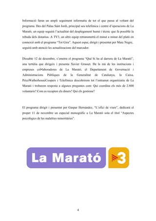 Informació faran un ampli seguiment informatiu de tot el que passa al voltant del
programa. Des del Palau Sant Jordi, principal seu telefònica i centre d’operacions de La
Marató, un equip seguirà l’actualitat del desplegament humà i tècnic que fa possible la
rebuda dels donatius. A TV3, un altre equip retransmetrà el minut a minut del plató en
connexió amb el programa “Tot Gira”. Aquest espai, dirigit i presentat per Marc Negre,
seguirà amb atenció les actualitzacions del marcador.


Dissabte 12 de desembre, s’emetra el programa “Què hi ha al darrera de La Marató”,
una tertúlia que dirigeix i presenta Xavier Grasset. De la mà de les institucions i
empreses col•laboradores de La Marató; el Departament de Governació i
Administracions     Públiques    de    la     Generalitat   de   Catalunya,   la   Caixa,
PriceWatherhouseCoopers i Telefónica descobrirem tot l’entramat organitzatiu de La
Marató i trobarem resposta a algunes preguntes com: Qui coordina els més de 2.800
voluntaris? Com es recapten els diners? Qui els gestiona?




El programa dirigit i presentat per Gaspar Hernández, “L’ofici de viure”, dedicarà el
proper 11 de novembre un especial monogràfic a La Marató sota el títol “Aspectes
psicològics de les malalties minoritàries”.




                                              4
 