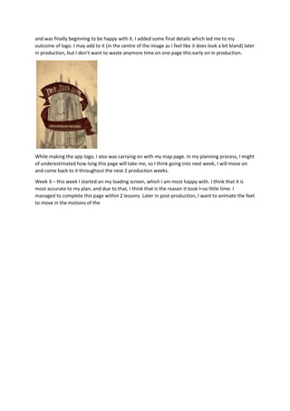 and was finally beginning to be happy with it. I added some final details which led me to my
outcome of logo. I may add to it (in the centre of the image as I feel like it does look a bit bland) later
in production, but I don’t want to waste anymore time on one page this early on in production.
While making the app logo, I also was carrying on with my map page. In my planning process, I might
of underestimated how long this page will take me, so I think going into next week, I will move on
and come back to it throughout the next 2 production weeks.
Week 3 – this week I started on my loading screen, which I am most happy with. I think that it is
most accurate to my plan, and due to that, I think that is the reason it took l=so little time. I
managed to complete this page within 2 lessons. Later in post-production, I want to animate the feet
to move in the motions of the
 