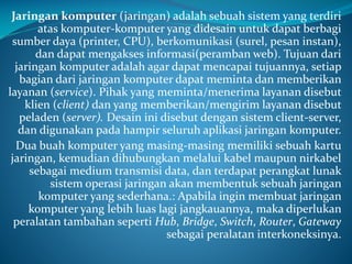 Jaringan komputer (jaringan) adalah sebuah sistem yang terdiri
atas komputer-komputer yang didesain untuk dapat berbagi
sumber daya (printer, CPU), berkomunikasi (surel, pesan instan),
dan dapat mengakses informasi(peramban web). Tujuan dari
jaringan komputer adalah agar dapat mencapai tujuannya, setiap
bagian dari jaringan komputer dapat meminta dan memberikan
layanan (service). Pihak yang meminta/menerima layanan disebut
klien (client) dan yang memberikan/mengirim layanan disebut
peladen (server). Desain ini disebut dengan sistem client-server,
dan digunakan pada hampir seluruh aplikasi jaringan komputer.
Dua buah komputer yang masing-masing memiliki sebuah kartu
jaringan, kemudian dihubungkan melalui kabel maupun nirkabel
sebagai medium transmisi data, dan terdapat perangkat lunak
sistem operasi jaringan akan membentuk sebuah jaringan
komputer yang sederhana.: Apabila ingin membuat jaringan
komputer yang lebih luas lagi jangkauannya, maka diperlukan
peralatan tambahan seperti Hub, Bridge, Switch, Router, Gateway
sebagai peralatan interkoneksinya.

 