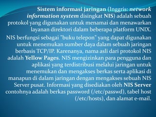 Sistem informasi jaringan (Inggris: network
information system disingkat NIS) adalah sebuah
protokol yang digunakan untuk menamai dan menawarkan
layanan direktori dalam beberapa platform UNIX.
NIS berfungsi sebagai "buku telepon" yang dapat digunakan
untuk menemukan sumber daya dalam sebuah jaringan
berbasis TCP/IP. Karenanya, nama asli dari protokol NIS
adalah Yellow Pages. NIS mengizinkan para pengguna dan
aplikasi yang terdistribusi melalui jaringan untuk
menemukan dan mengakses berkas serta aplikasi di
manapun di dalam jaringan dengan mengakses sebuah NIS
Server pusat. Informasi yang disediakan oleh NIS Server
contohnya adalah berkas password (/etc/passwd), tabel host
(/etc/hosts), dan alamat e-mail.

 