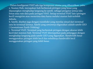 . Dalam konfigurasi VSAT ada tiga komponen utama yang dibutuhkan, yaitu :
a. Stasiun Hub, merupakan hub berbentuk piringan yang besar yang
dipasangkan menghadap langsung ke satelit. sebagai pengatur semua lalu
lintas atau rute data pada jaringan VSAT. Setiap terminal VSAT lain (piringan
kecil) mengirim atau menerima data harus melalui stasiun hub terlebih
dahulu.
b. Satelit, disebut juga dengan transfoder yang merelay sinyal dari terminal
satu ke terminal lainnya. Satelit yang umumnya digunakan adalah satelit GEO
( Geostationer Earth Orbiting)
c. Terminal VSAT, Terminal yang berbentuk piringan dengan ukuran lebih
kecil dari statsiun hub. Terminal VSAT ditempatkan pada pelanggan dengan
menghadap langsung pada satelit GEO yang digunakan. Bandwitdh besar
menggunakan piringan lebih kecil dan sebaliknya bandwidth kecil
menggunakan piringan yang lebih besar.

 