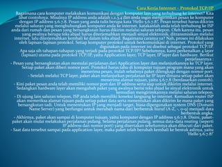 Cara Kerja Internet – Protokol TCP/IP
Bagaimana cara komputer melakukan komunikasi dengan komputer lain yang terhubung ke internet? Kita
lihat contohnya. Misalnya IP address anda adalah 1.2.3.4 dan anda ingin mengirimkan pesan ke komputer
dengan IP address 5.6.7.8. Pesan yang anda tulis berupa kata ‘Hello 5.6.7.8!’. Pesan tersebut harus dikirim
melalui saluran yang menghubungkan komputer anda ke internet. katakanlah anda telah terhubung ke ISP
anda dari rumah dan pesan yang bersangkutan harus dikirim melalui saluran telepon. Oleh karena itu, pesan
yang awalnya berupa teks abjad harus diterjemahkan menjadi sinyal elektronik, ditransmisikan melalui
internet, lalu diterjemahkan kembali ke dalam teks abjad. Bagaimana caranya ya? Nah, proses ini dilakukan
oleh lapisan-lapisan protokol. Setiap komputer protokol untuk berkomunikasi di internet. Protokol yang
digunakan pada internet ini disebut sebagai protokol TCP/IP.
Apa saja sih tahapan-tahapan yang terjadi pada protokol TCP/IP? Sebelumnya, kami perkenalkan 4 layer
(lapisan) utama pada protokol TCP/IP, yaitu Application layer, TCP layer, IP layer dan hardware. Berikut
penjelasannya :
- Pesan yang bersangkutan akan memulai perjalanan dari Application layer dan melanjutkannya ke TCP layer.
Setiap paket akan diberi nomor port. Protokol harus tahu di komputer tujuan program mana yang akan
menerima pesan, itulah sebabnya paket dilengkapi dengan nomor port.
- Setelah melalui TCP layer, paket akan melanjutkan perjalanan ke IP layer dimana setiap paket akan
menerima alamat tujuan, yaitu 5.6.7.8 (berdasarkan contoh).
- Kini paket pesan anda telah memiliki nomor port dan IP address serta siap untuk dikirim melalui internet.
Sedangkan hardware layer akan mengubah paket yang awalnya berisi teks abjad ke sinyal elektronik untuk
kemudian mengirimkannya melalui saluran telepon.
- Di ujung lain saluran telepon, ISP anda telah memiliki koneksi langsung ke internet. Kemudian router ISP
akan memeriksa alamat tujuan pada setiap paket data serta menentukan akan dikirim ke mana paket yang
bersangkutan tadi. Untuk menentukan IP yang menjadi target, biasa dipergunakan system DNS (Domain
Name Server) yang berfungsi untuk merubah nama dari berbentuk huruf (A-Z, -, 0-9) menjadi data
berbentuk angka.
- Akhirnya, paket akan sampai di komputer tujuan, yaitu komputer dengan IP address 5.6.7.8. Disini, paketpaket akan mulai melakukan perjalanan pulang. Selama perjalanan pulang, semua data-data routing (seperti
IP address dan nomor port) yang disertakan sebelumnya akan dilucuti dari paket.
- Saat data tersebut sampai pada application layer, maka paket telah berubah kembali ke bentuk aslinya, yaitu
‘Hello 5.6.7.8!’

 