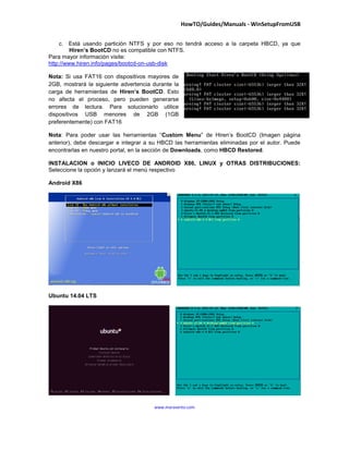 HowTO/Guides/Manuals - WinSetupFromUSB
16
www.maravento.com
Para mayor información visite:
http://www.hiren.info/pages/bootcd-on-usb-disk
Nota: Si usa FAT16 con dispositivos mayores de
2GB, mostrará la siguiente advertencia durante la
carga de herramientas de Hiren’s BootCD. Esto
no afecta el proceso, pero pueden generarse
errores de lectura. Para solucionarlo utilice
dispositivos USB menores de 2GB (1GB
preferentemente) con FAT16
Nota: Para poder usar las herramientas “Custom Menu” de Hiren’s BootCD, debe descargar e
integrar a su HBCD las herramientas eliminadas por el autor. Puede encontrarlas en nuestro portal,
en la sección de Downloads, como HBCD Restored.
INSTALACION / INICIO LIVECD DE ANDROID X86, LINUX y OTRAS DISTRIBUCIONES:
Seleccione la opción y lanzará el menú respectivo
Android X86
Ubuntu 14.04x LTS
 