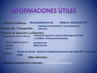 Municipalidad de Itá. Teléfono: (0224) 632 575. 
Oficinas Públicas: 
Medios de Transportes: 
Horario de atención a visitantes: 
Casa Museo Arte en Barro: Horario de atención: Lunes a Domingos de 07:00 
Museo Ñande Ypycué – 
Cristina 
Servín: 
Costos : 
EMPRESA DE TRANSPORTE 3 DE FEBRERO S.R.L. 
LINEA 454 
a 20:00hs. Visitas previo contacto 
(0224)632 244 - 
(0981) 532 624 
Precio de boleto desde la ciudad de Asunción por Ruta Nº1 a Itá es de 
4100. 
Más informes: 
Sitio web relacionado con el municipio: 
http://www.central.gov.py 
 