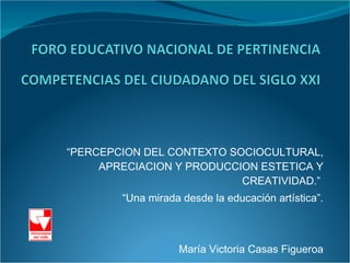 “ PERCEPCION DEL CONTEXTO SOCIOCULTURAL, APRECIACION Y PRODUCCION ESTETICA Y CREATIVIDAD.”  “ Una mirada desde la educación artística”. María Victoria Casas Figueroa 