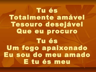 Tu és
 Totalmente amável
 Tesouro desejável
   Que eu pr ocuro
        Tu és
 Um fogo apaixonado
Eu sou do meu amado
     E tu és meu
 