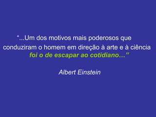 “...Um dos motivos mais poderosos que
conduziram o homem em direção à arte e à ciência
         foi o de escapar ao cotidiano…”

                  Albert Einstein
 