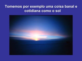 Tomemos por exemplo uma coisa banal e
         cotidiana como o sol
 