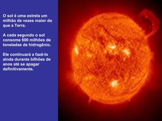 O sol é uma estrela um
milhão de vezes maior do
que a Terra.

A cada segundo o sol
consome 600 milhões de
toneladas de hidrogênio.

Ele continuará a fazê-lo
ainda durante bilhões de
anos até se apagar
definitivamente.
 