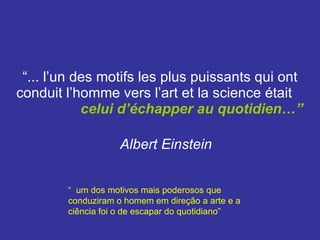 “ ... l’un des motifs les plus puissants qui ont conduit l’homme vers l’art et la science était  celui d’échapper au quotidien…”   Albert Einstein   “  um dos motivos mais poderosos que conduziram o homem em direção a arte e a ciência foi o de escapar do quotidiano” 