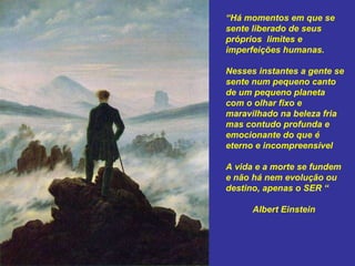 “ Há momentos em que se sente liberado de seus  próprios  limites e imperfeições humanas.  Nesses instantes a gente se sente num pequeno canto de um pequeno planeta com o olhar fixo e maravilhado na beleza fria mas contudo profunda e emocionante do que é eterno e incompreensível A vida e a morte se fundem e não há nem evolução ou destino, apenas o SER “ Albert Einstein  