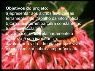 Objetivos do projeto: a)apresentar aos alunos as diversas ferramentas de trabalho da informática; b)tornar a internet parceira constante no trabalho escolar; c) conhecer mais detalhadamente a natureza e sua importância; d)valorizar a vida...de qualquer ser vivo; e)conscientizar sobre a importância da água; 