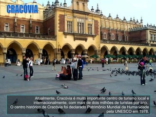 Atualmente, Cracóvia é muito importante centro de turismo local e internacionalmente, com mais de dois milhões de turistas por ano.  O centro histórico de Cracóvia foi declarado Patrimônio Mundial da Humanidade pela UNESCO em 1978. CRACÓVIA 