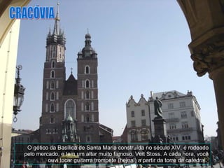 O gótico da Basílica de Santa Maria construída no século XIV, é rodeado pelo mercado, e tem um altar muito famoso, Veit Stoss. A cada hora, você ouvi tocar guitarra trompete (hejnal) a partir da torre da catedral.  CRACÓVIA 