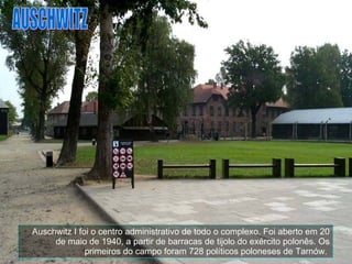 Auschwitz I foi o centro administrativo de todo o complexo. Foi aberto em 20 de maio de 1940, a partir de barracas de tijolo do exército polonês. Os primeiros do campo foram 728 políticos poloneses de Tarnów.   AUSCHWITZ 