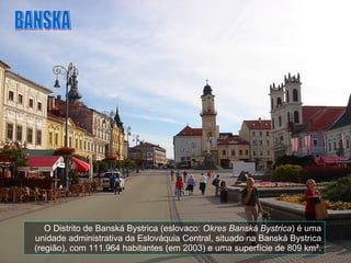 O Distrito de Banská Bystrica (eslovaco:  Okres Banská Bystrica ) é uma unidade administrativa da Eslováquia Central, situado na Banská Bystrica (região), com 111.964 habitantes (em 2003) e uma superfície de 809 km². BANSKA 
