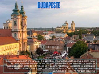 BUDAPESTE Budapeste ( Budapest , em húngaro) é a capital e a maior cidade da Hungria, e a sexta maior da União Européia. Localiza-se nas margens do Danúbio e tem cerca de 1,7 milhão de habitantes (com cerca de 2,4 milhões na região metropolitana). Budapeste foi fundada em 17 de novembro de 1873, com a fusão das cidades de Buda e Ôbuda, na margem direita do Danúbio, com Peste, na margem esquerda. 