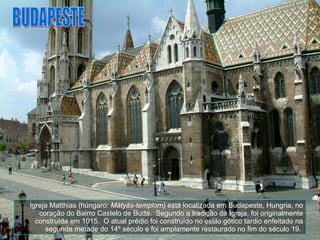 Igreja Matthias (húngaro:  Mátyás-templom)  está localizada em Budapeste, Hungria, no coração do Bairro Castelo de Buda.  Segundo a tradição da Igreja, foi originalmente construída em 1015.  O atual prédio foi construído no estilo gótico tardio enfeitado na segunda metade do 14º século e foi amplamente restaurado no fim do século 19.  BUDAPESTE 