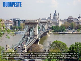 BUDAPESTE Este é um dos principais pontos de atração da cidade, a ponte das Correntes, que foi a primeira construção permanente a unir os dois lados do rio Danúbio. Erguida em 1849, a ponte proporciona uma das vistas mais lindas da cidade, de um lado Buda e de outro Peste.  