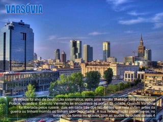VARSÓVIA A cidade foi alvo de destruição sistemática, após uma revolta chefiada pela Resistência Polaca, quando o  Exército Vermelho se encontrava às portas da cidade. Quando Varsóvia foi libertada pelos russos, dois em cada três dos habitantes que nela viviam antes da guerra ou tinham morrido ou tinham sido deportados. A sua reconstrução procedeu-se, no entanto, de forma minuciosa, com as ajudas de outros países.4 