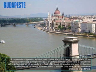 Budapeste tem 9 pontes, sendo a mais conhecida a  Széchenyi Lánchíd . Os edifícios mais característicos e importantes são, o Castelo de Buda ( Budai Vár ), o Parlamento ( Országház ) que se vê ao fundo, e o Teatro Nacional, divulgados nos mais conhecidos cartões-postais da cidade, que tem, como o turismo, uma fonte de rendimento de crescente importância. BUDAPESTE 