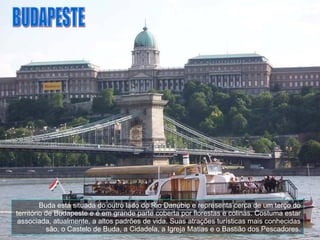 Buda está situada do outro lado do Rio Danúbio e representa cerca de um terço do território de Budapeste e é em grande parte coberta por florestas e colinas. Costuma estar associada, atualmente, a altos padrões de vida. Suas atrações turísticas mais conhecidas são, o Castelo de Buda, a Cidadela, a Igreja Matias e o Bastião dos Pescadores. BUDAPESTE 