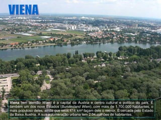 Viena  (em alemão  Wien ) é a capital da Áustria e centro cultural e político do país. É também um dos nove Estados ( Bundesland Wien ); com mais de 1.700.000 habitantes, o mais populoso deles, ainda que seus 414 km² façam dele o menor. É cercada pelo Estado da Baixa Áustria. A sua aglomeração urbana tem 2.04 milhões de habitantes. VIENA 