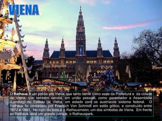 VIENA O  Rathaus  é um prédio em Viena, que tanto serve como sede da Prefeitura e  da cidade de Viena, que também servirá, em união pessoal, como governador e Assembléia (Landtag) do Estado de Viena, um estado com os austríacos sistema federal.  O Rathaus foi concebido por Friedrich Von Schmidt em estilo gótico, e construído entre 1872 e 1883.  No topo da torre é o  Rathausmann,  um dos símbolos de Viena.  Em frente ao Rathaus, está um grande parque, o Rathauspark.  