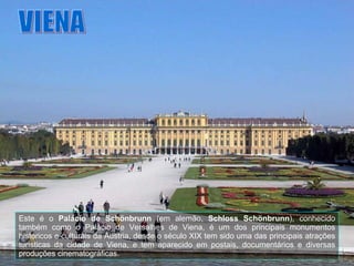 VIENA Este é o  Palácio de Schönbrunn  (em alemão,  Schloss Schönbrunn ), conhecido também como o Palácio de Versalhes de Viena, é um dos principais monumentos históricos e culturais da Áustria, desde o século XIX tem sido uma das principais atrações turísticas da cidade de Viena, e tem aparecido em postais, documentários e diversas produções cinematográficas. 