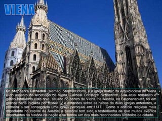 VIENA St. Stephen's Cathedral  (alemão:  Stephansdom),  é a igreja matriz da Arquidiocese de Viena e do assento do Arcebispo de Viena, Cardeal Christoph Schönborn. Sua atual românico e gótico formulário visto hoje, situado no centro de Viena, na Áustria, no Stephansplatz, foi em grande parte iniciada por Rudolf IV e estandes sobre as ruínas de duas igrejas anteriores, a primeira a ser consagrada uma igreja paroquial em 1147.  Como o edifício religioso mais importante no capital da Áustria, a catedral tem sido a testemunha de que muitos eventos importantes na história da nação e se tornou um dos mais reconhecidos símbolos da cidade.  