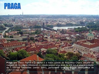 Praga  (em checo  Praha ) é a capital e a maior cidade da República Checa, situada na margem do rio Vltava (Moldava). A cidade possui uma área de 496 km e uma população de 1.169.106 habitantes (censo 2001), perfazendo uma densidade demográfica de 2.357,07 hab./km². PRAGA 