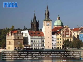 Conhecida como "cidade das cem cúpulas", Praga é um dos mais belos e antigos centros urbanos da Europa, famosa pelo extenso patrimônio arquitetônico e rica vida cultural. Importante também como núcleo de transportes e comunicações, é o principal centro econômico e industrial da República Checa.  PRAGA 