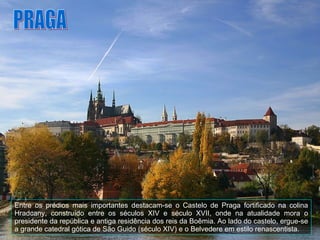 Entre os prédios mais importantes destacam-se o Castelo de Praga fortificado na colina Hradcany, construído entre os séculos XIV e século XVII, onde na atualidade mora o presidente da república e antiga residência dos reis da Boêmia. Ao lado do castelo, ergue-se a grande catedral gótica de São Guido (século XIV) e o Belvedere em estilo renascentista. PRAGA 