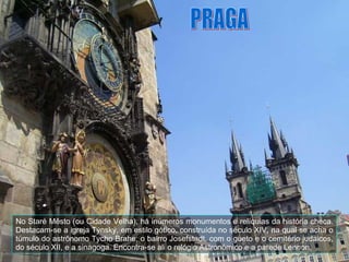 No Staré Město (ou Cidade Velha), há inúmeros monumentos e relíquias da história checa. Destacam-se a igreja Týnský, em estilo gótico, construída no século XIV, na qual se acha o túmulo do astrônomo Tycho Brahe; o bairro Josefstadt, com o gueto e o cemitério judaicos, do século XII, e a sinagoga. Encontra-se ali o relógio Astronômico e a parede Lennon. PRAGA 